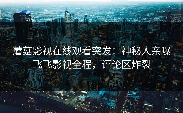 蘑菇影视在线观看突发：神秘人亲曝飞飞影视全程，评论区炸裂