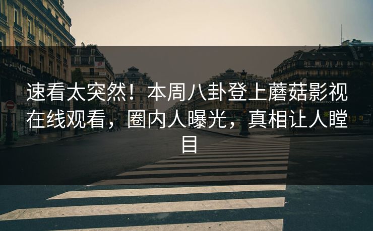 速看太突然！本周八卦登上蘑菇影视在线观看，圈内人曝光，真相让人瞠目