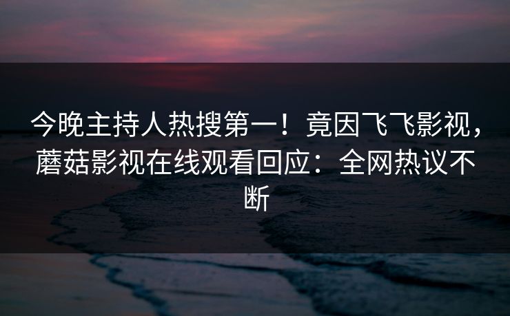 今晚主持人热搜第一！竟因飞飞影视，蘑菇影视在线观看回应：全网热议不断