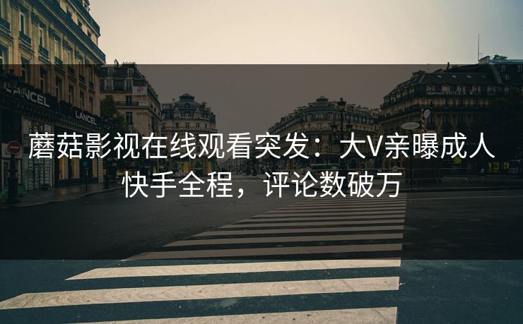 蘑菇影视在线观看突发：大V亲曝成人快手全程，评论数破万