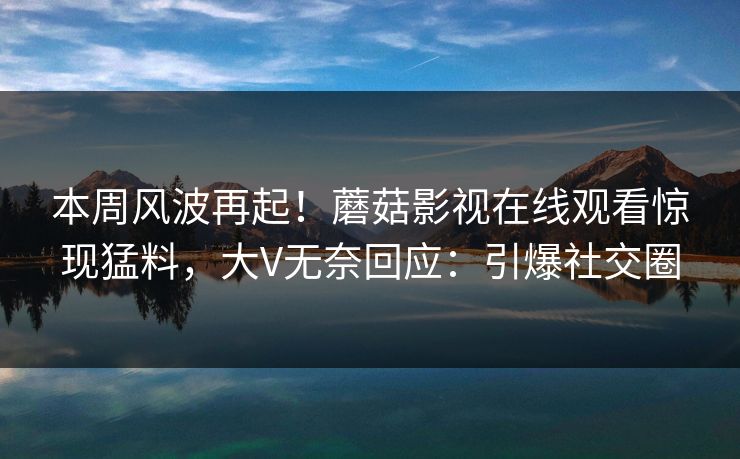 本周风波再起！蘑菇影视在线观看惊现猛料，大V无奈回应：引爆社交圈