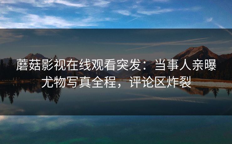 蘑菇影视在线观看突发：当事人亲曝尤物写真全程，评论区炸裂