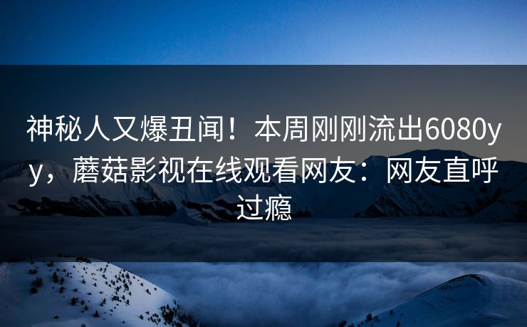 神秘人又爆丑闻！本周刚刚流出6080yy，蘑菇影视在线观看网友：网友直呼过瘾