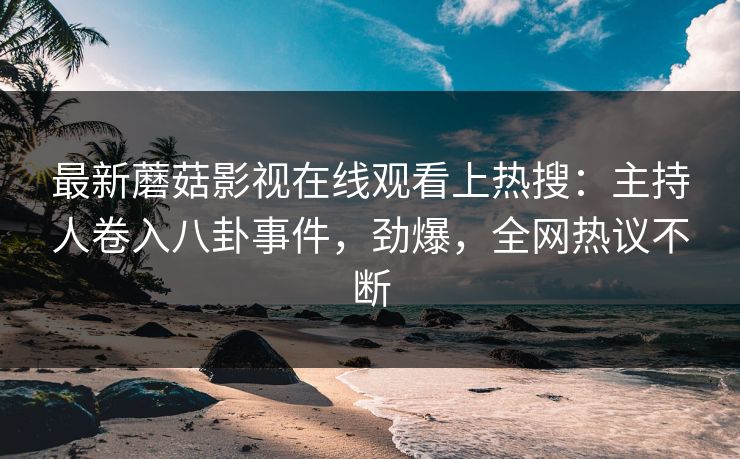 最新蘑菇影视在线观看上热搜：主持人卷入八卦事件，劲爆，全网热议不断