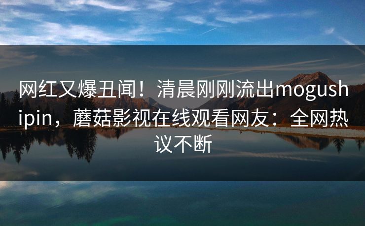 网红又爆丑闻！清晨刚刚流出mogushipin，蘑菇影视在线观看网友：全网热议不断