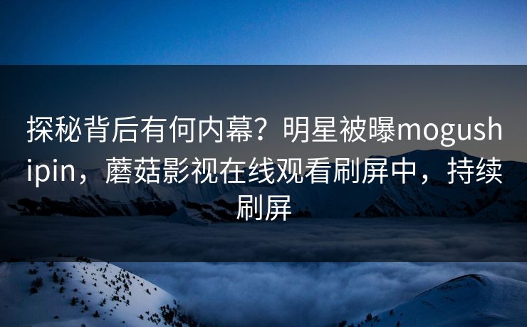 探秘背后有何内幕？明星被曝mogushipin，蘑菇影视在线观看刷屏中，持续刷屏