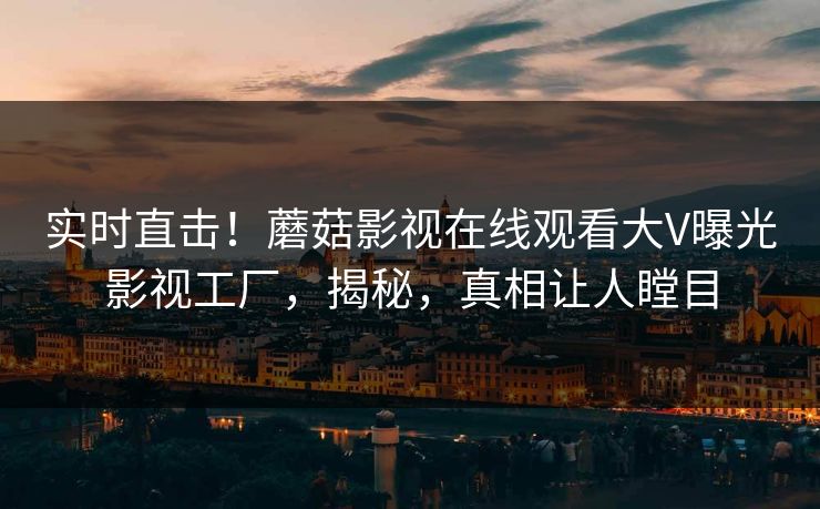 实时直击！蘑菇影视在线观看大V曝光影视工厂，揭秘，真相让人瞠目