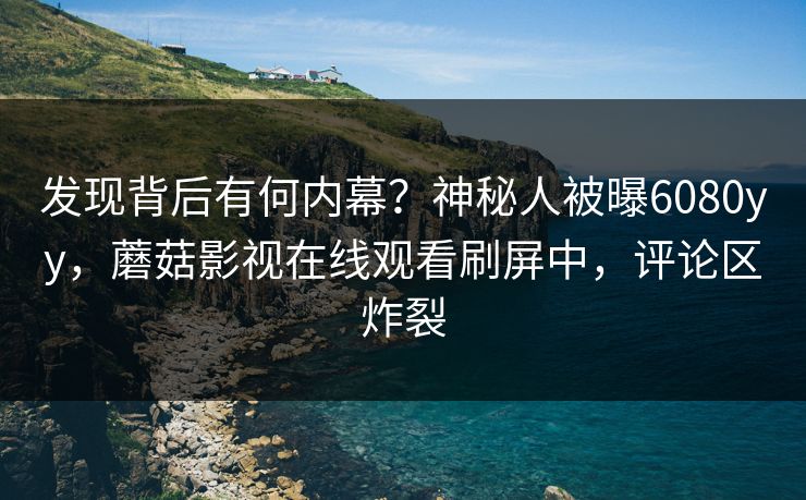 发现背后有何内幕？神秘人被曝6080yy，蘑菇影视在线观看刷屏中，评论区炸裂
