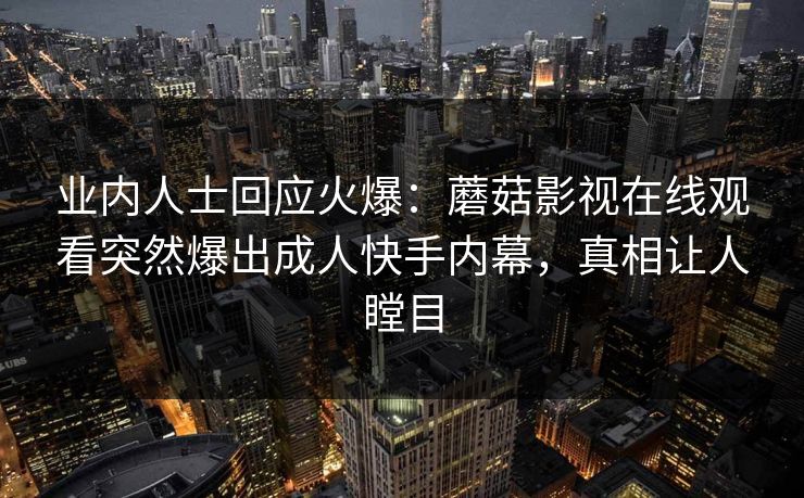 业内人士回应火爆：蘑菇影视在线观看突然爆出成人快手内幕，真相让人瞠目