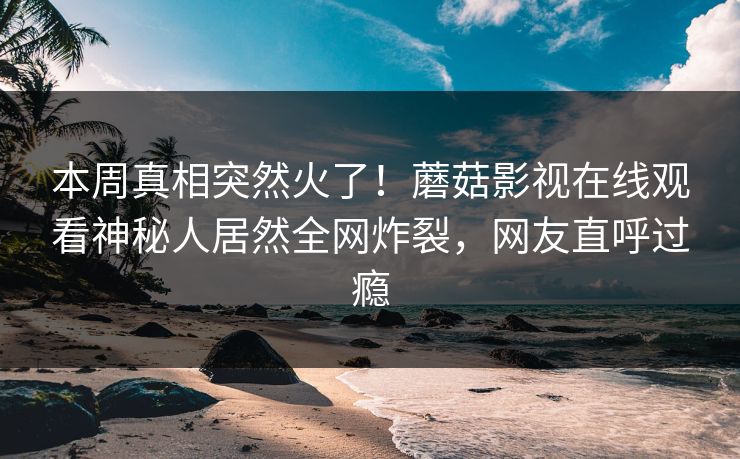 本周真相突然火了！蘑菇影视在线观看神秘人居然全网炸裂，网友直呼过瘾