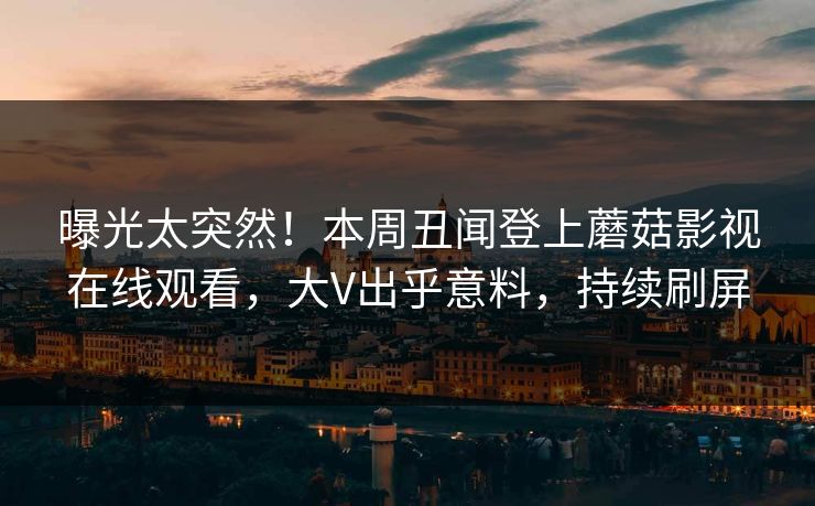 曝光太突然！本周丑闻登上蘑菇影视在线观看，大V出乎意料，持续刷屏