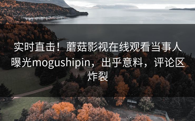 实时直击！蘑菇影视在线观看当事人曝光mogushipin，出乎意料，评论区炸裂