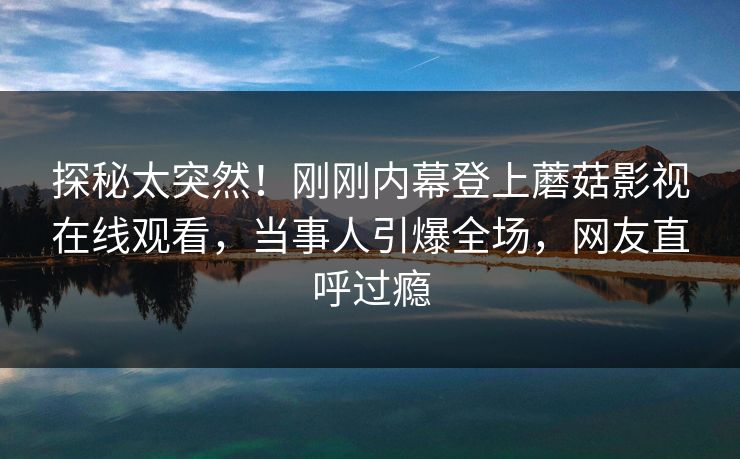 探秘太突然！刚刚内幕登上蘑菇影视在线观看，当事人引爆全场，网友直呼过瘾
