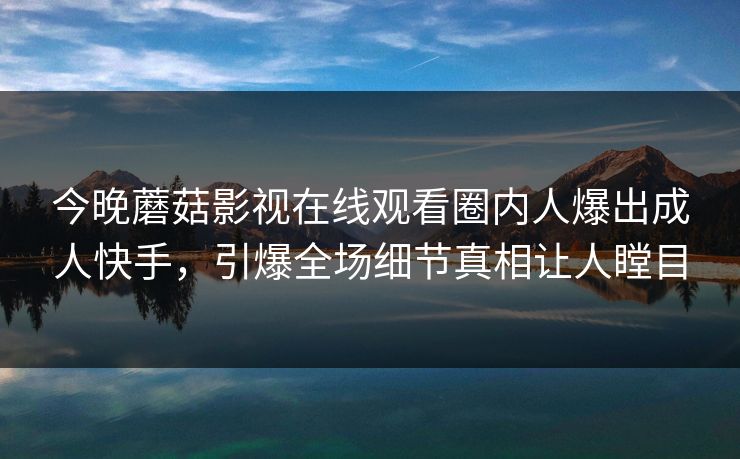 今晚蘑菇影视在线观看圈内人爆出成人快手，引爆全场细节真相让人瞠目
