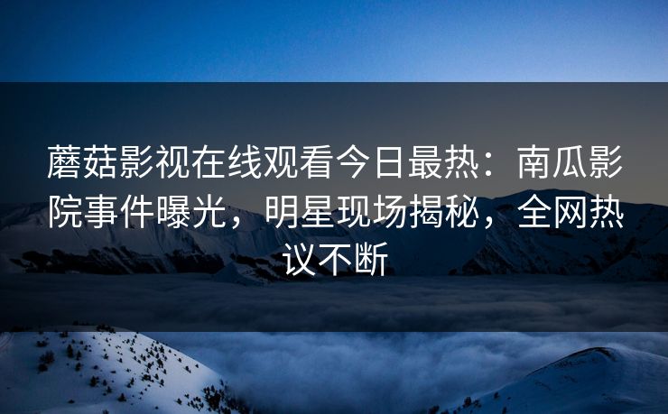 蘑菇影视在线观看今日最热：南瓜影院事件曝光，明星现场揭秘，全网热议不断