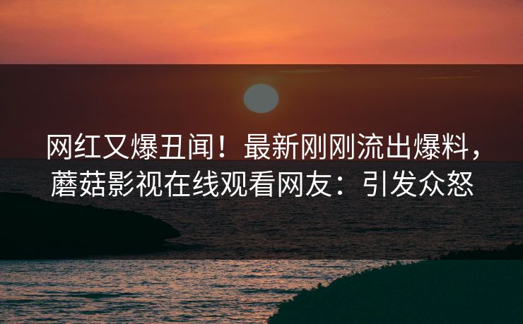 网红又爆丑闻！最新刚刚流出爆料，蘑菇影视在线观看网友：引发众怒