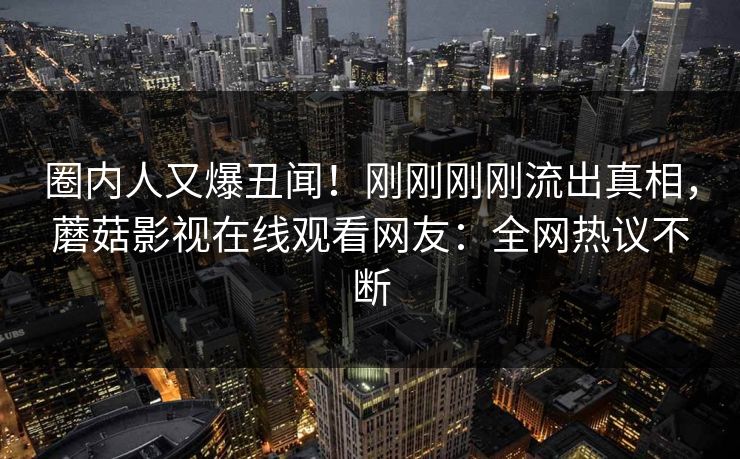 圈内人又爆丑闻！刚刚刚刚流出真相，蘑菇影视在线观看网友：全网热议不断