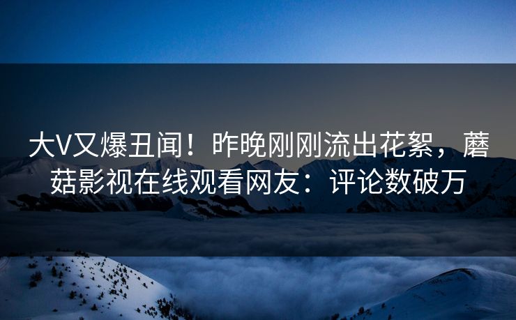 大V又爆丑闻！昨晚刚刚流出花絮，蘑菇影视在线观看网友：评论数破万