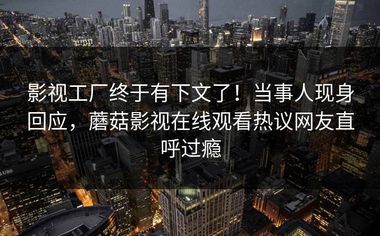 影视工厂终于有下文了！当事人现身回应，蘑菇影视在线观看热议网友直呼过瘾
