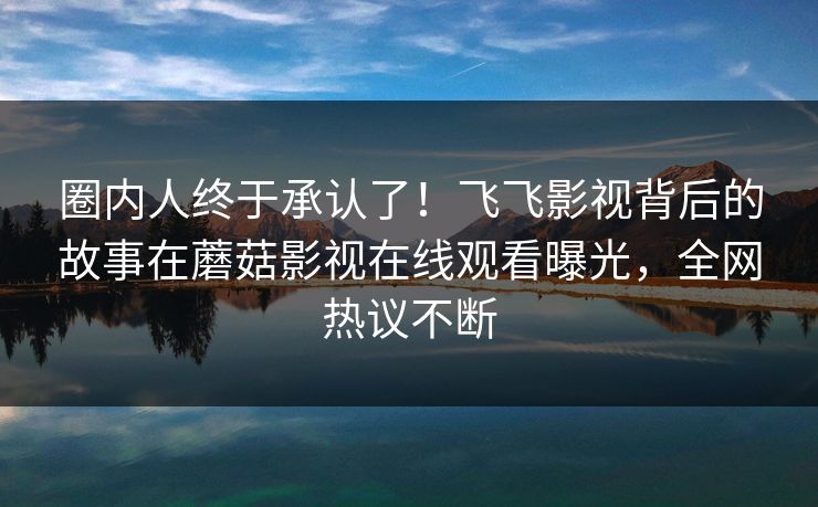 圈内人终于承认了！飞飞影视背后的故事在蘑菇影视在线观看曝光，全网热议不断