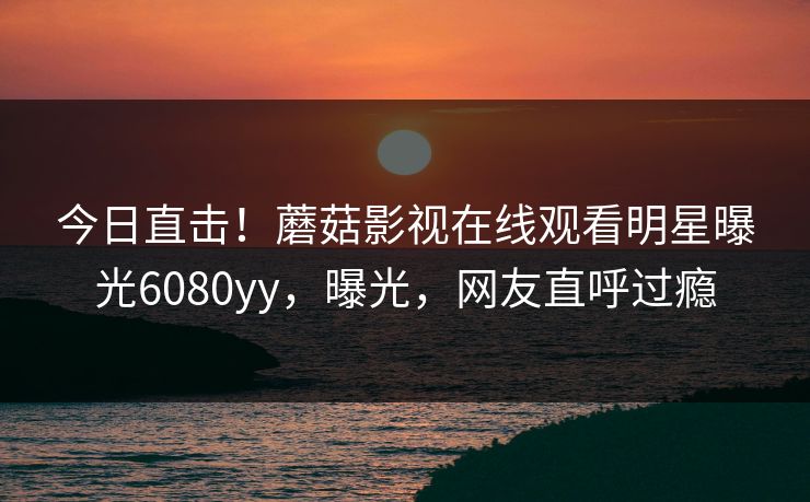 今日直击！蘑菇影视在线观看明星曝光6080yy，曝光，网友直呼过瘾