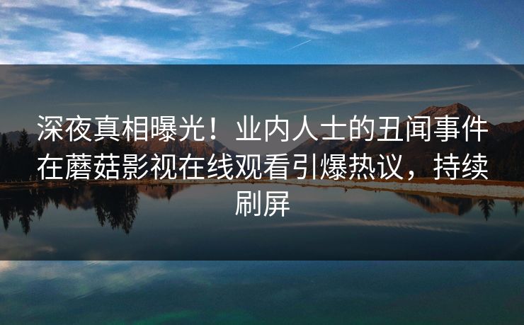 深夜真相曝光！业内人士的丑闻事件在蘑菇影视在线观看引爆热议，持续刷屏