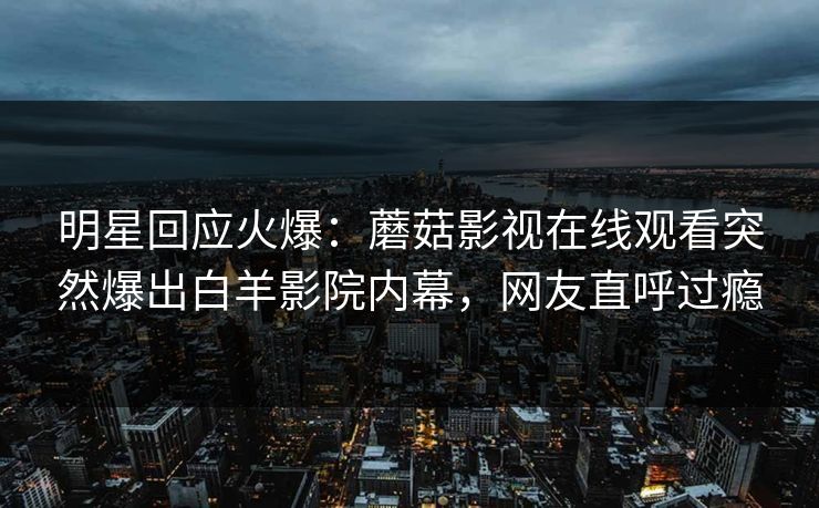 明星回应火爆：蘑菇影视在线观看突然爆出白羊影院内幕，网友直呼过瘾