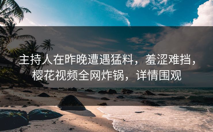 主持人在昨晚遭遇猛料，羞涩难挡，樱花视频全网炸锅，详情围观