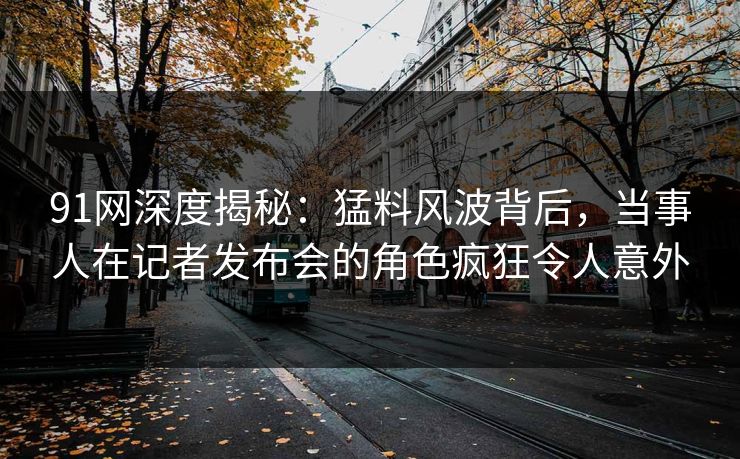91网深度揭秘：猛料风波背后，当事人在记者发布会的角色疯狂令人意外