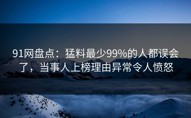91网盘点：猛料最少99%的人都误会了，当事人上榜理由异常令人愤怒