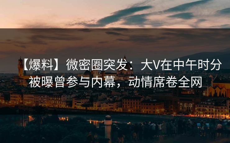 【爆料】微密圈突发：大V在中午时分被曝曾参与内幕，动情席卷全网