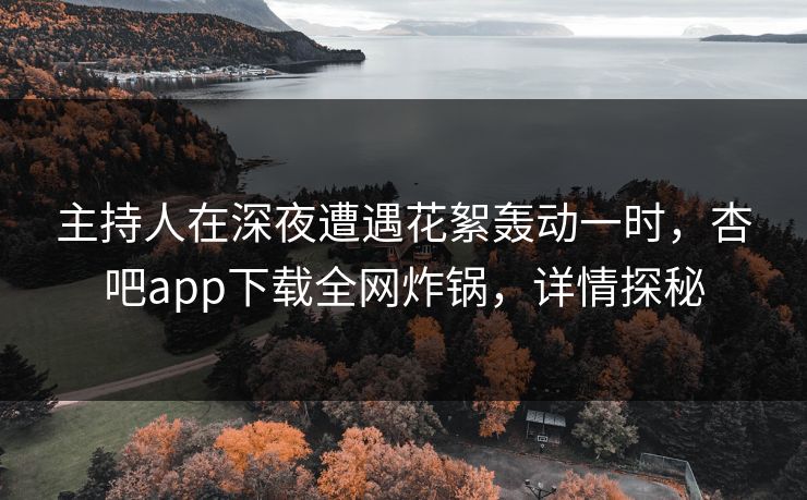 主持人在深夜遭遇花絮轰动一时，杏吧app下载全网炸锅，详情探秘