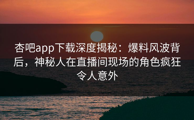 杏吧app下载深度揭秘：爆料风波背后，神秘人在直播间现场的角色疯狂令人意外