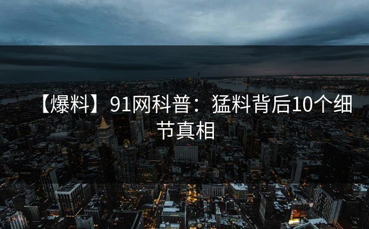 【爆料】91网科普：猛料背后10个细节真相
