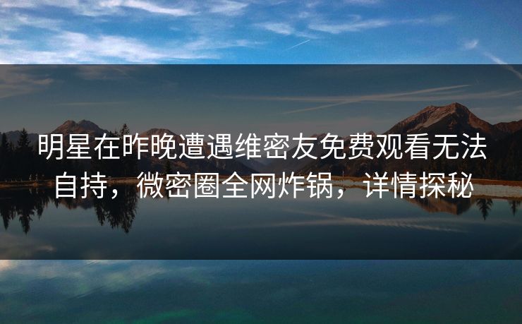 明星在昨晚遭遇维密友免费观看无法自持，微密圈全网炸锅，详情探秘