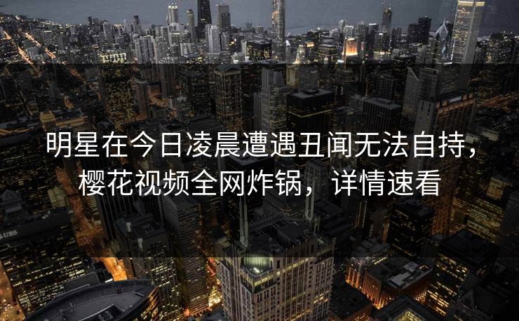 明星在今日凌晨遭遇丑闻无法自持，樱花视频全网炸锅，详情速看