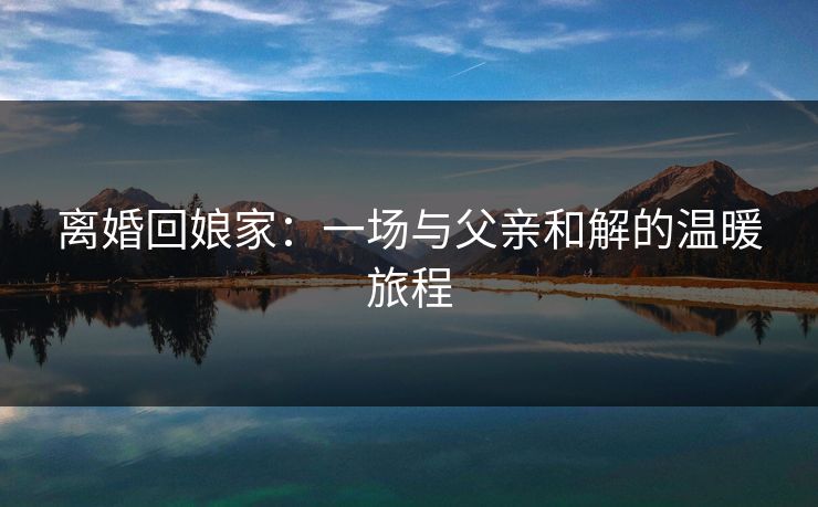 离婚回娘家：一场与父亲和解的温暖旅程