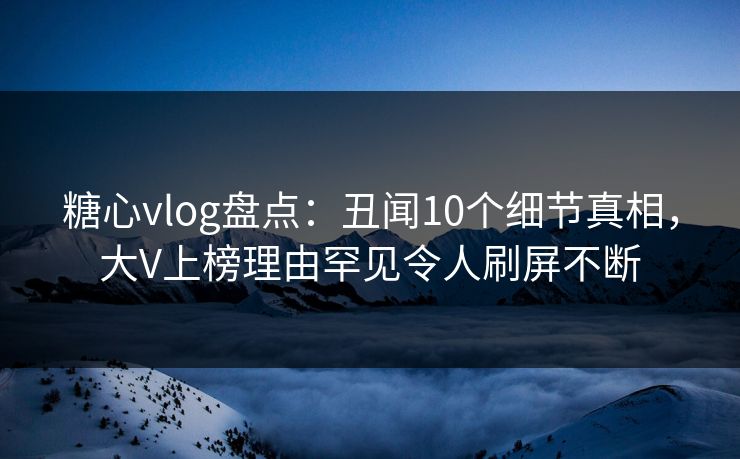 糖心vlog盘点:丑闻10个细节真相,大V上榜理由罕见令人刷屏不断