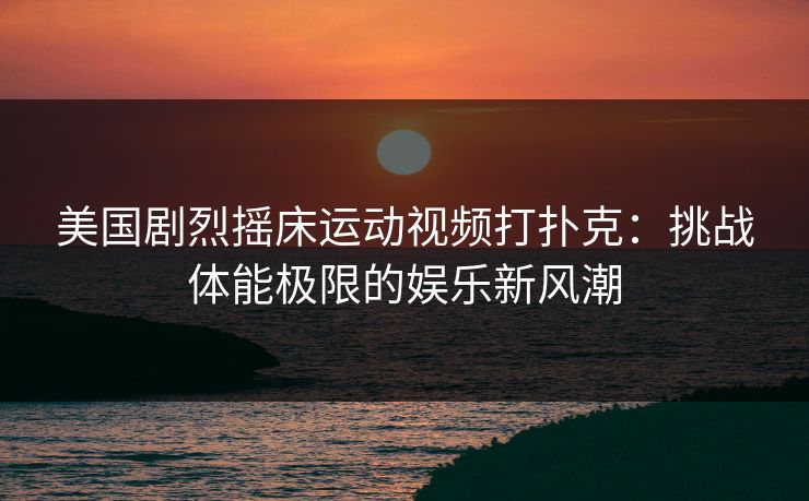 美国剧烈摇床运动视频打扑克:挑战体能极限的娱乐新风潮 美国剧烈摇床运动视频打扑克:挑战体能极限的娱乐新风潮