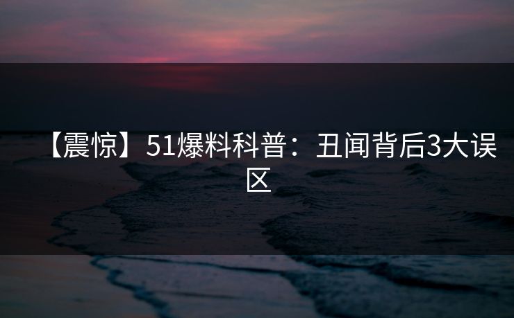 【震惊】51爆料科普：丑闻背后3大误区