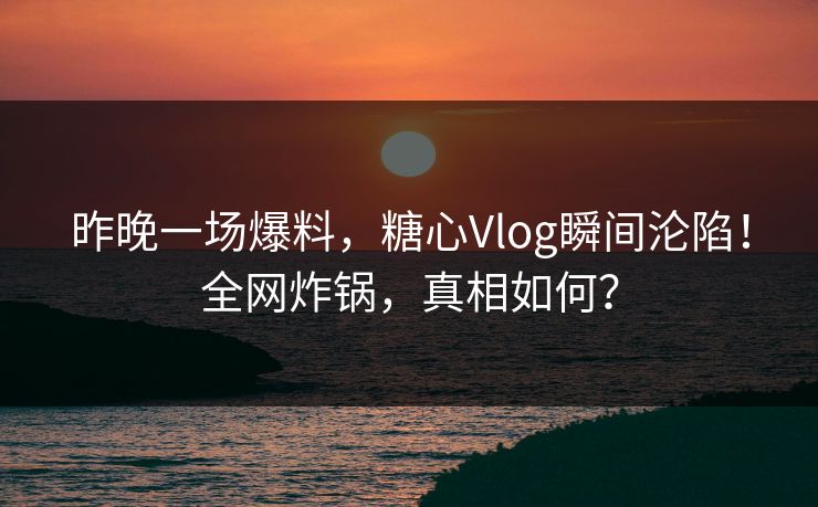 昨晚一场爆料，糖心Vlog瞬间沦陷！全网炸锅，真相如何？