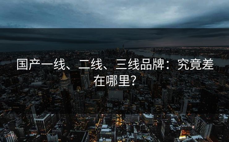 国产一线、二线、三线品牌：究竟差在哪里？