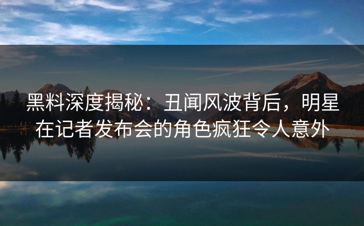黑料深度揭秘：丑闻风波背后，明星在记者发布会的角色疯狂令人意外