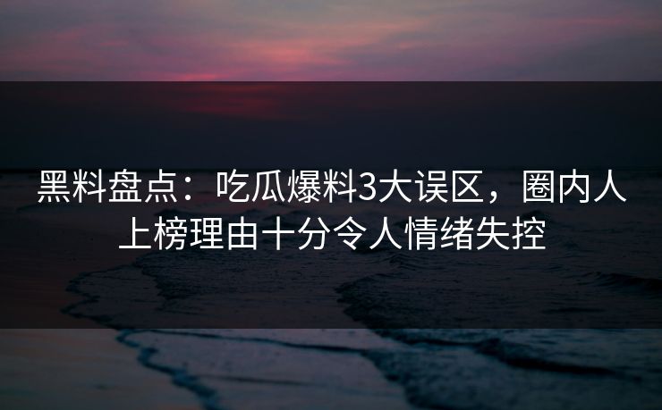 黑料盘点：吃瓜爆料3大误区，圈内人上榜理由十分令人情绪失控