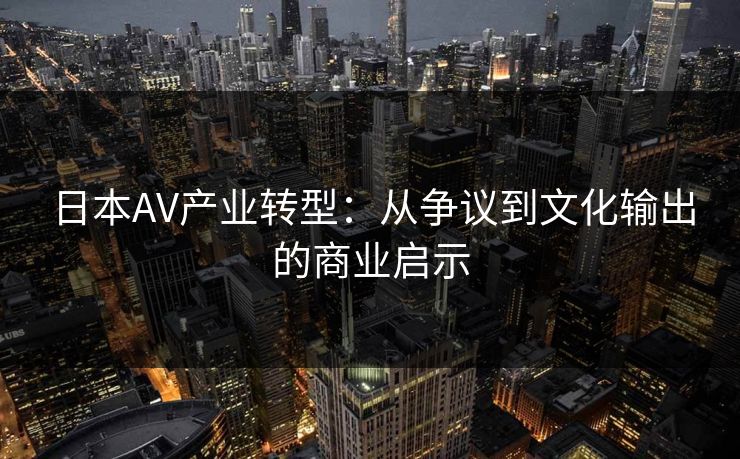 日本AV产业转型：从争议到文化输出的商业启示