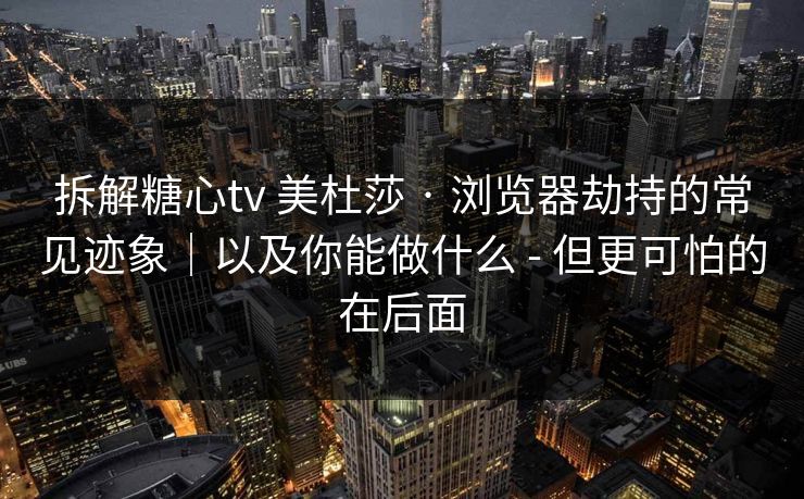 拆解糖心tv 美杜莎 · 浏览器劫持的常见迹象|以及你能做什么 - 但更可怕的在后面