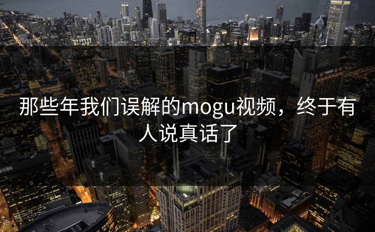 那些年我们误解的mogu视频，终于有人说真话了