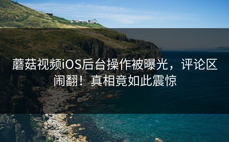 蘑菇视频iOS后台操作被曝光，评论区闹翻！真相竟如此震惊