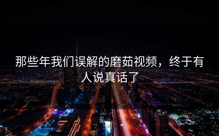 那些年我们误解的磨茹视频，终于有人说真话了