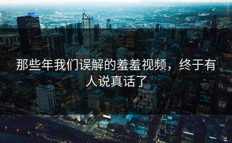 那些年我们误解的羞羞视频，终于有人说真话了